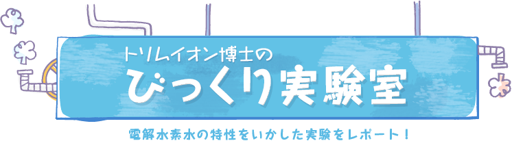 トリムイオン博士のびっくり実験室 電解水素水の特性をいかした実験をレポート！